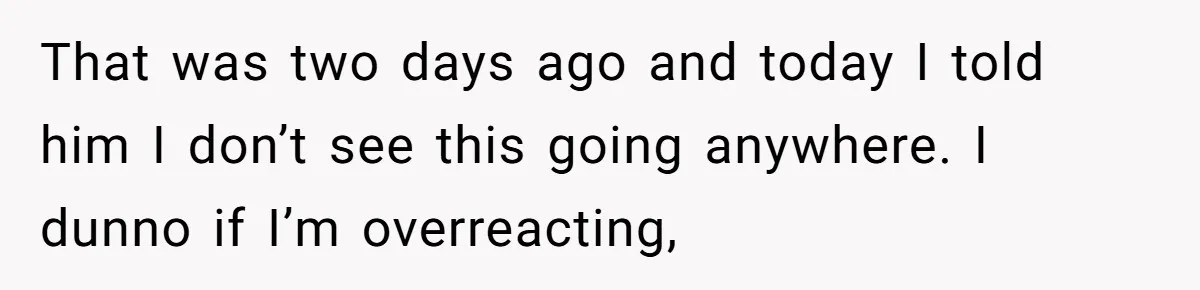 That was two days ago and today I told him I don’t see this going anywhere. I dunno if I’m overreacting,