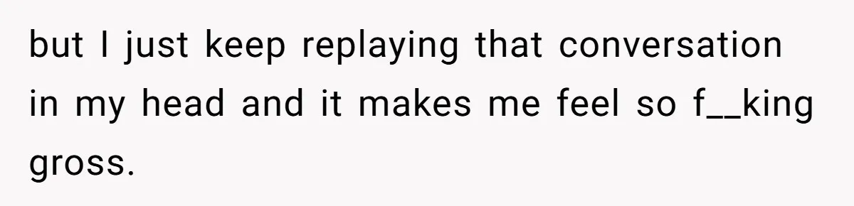 but I just keep replaying that conversation in my head and it makes me feel so f__king gross.