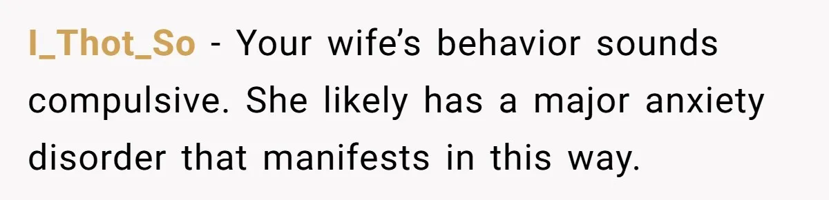 I_Thot_So − Your wife’s behavior sounds compulsive. She likely has a major anxiety disorder that manifests in this way.
