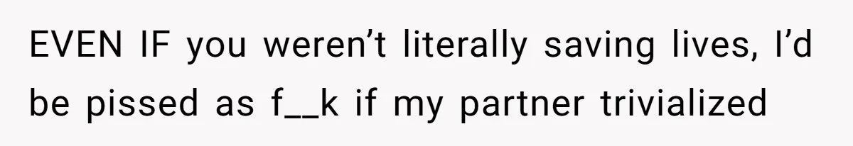 EVEN IF you weren’t literally saving lives, I’d be pissed as f__k if my partner trivialized