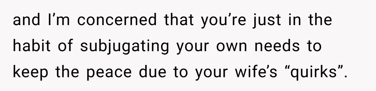 and I’m concerned that you’re just in the habit of subjugating your own needs to keep the peace due to your wife’s “quirks”.