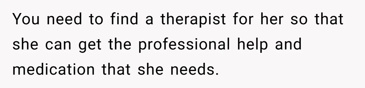 You need to find a therapist for her so that she can get the professional help and medication that she needs.