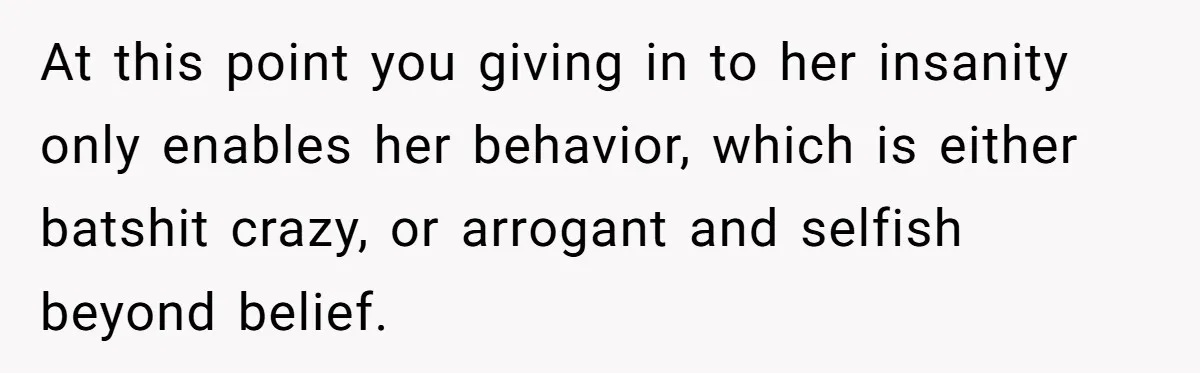 At this point you giving in to her insanity only enables her behavior, which is either batshit crazy, or arrogant and selfish beyond belief.
