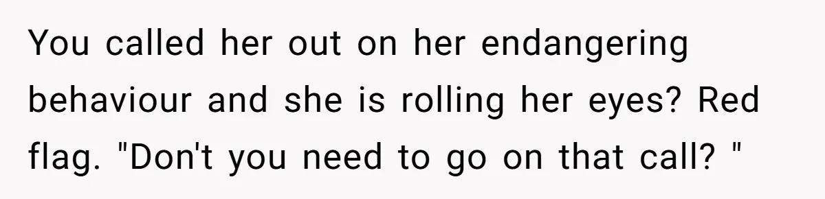 You called her out on her endangering behaviour and she is rolling her eyes? Red flag. "Don't you need to go on that call? "