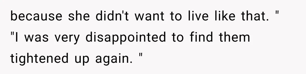 because she didn't want to live like that. " "I was very disappointed to find them tightened up again. "