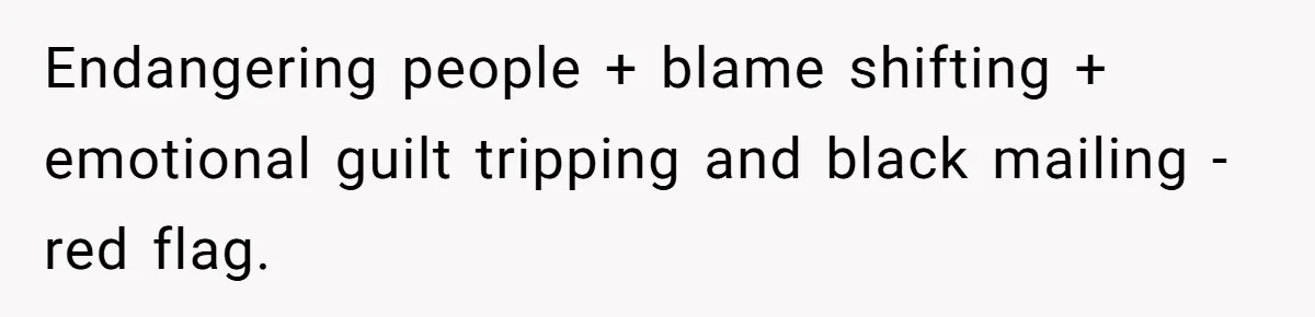 Endangering people + blame shifting + emotional guilt tripping and black mailing - red flag.