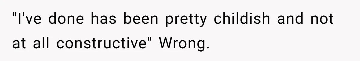 "I've done has been pretty childish and not at all constructive" Wrong.