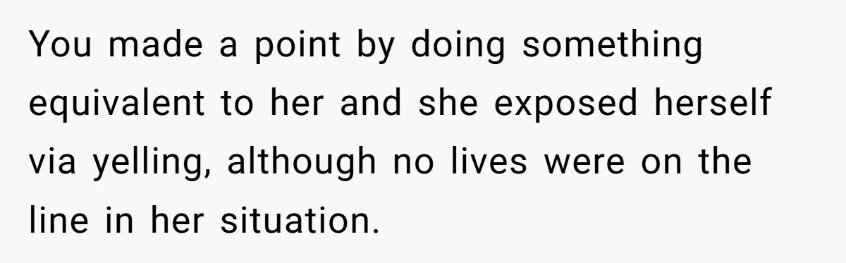 You made a point by doing something equivalent to her and she exposed herself via yelling, although no lives were on the line in her situation.