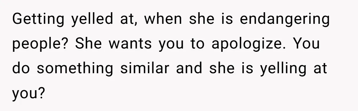 Getting yelled at, when she is endangering people? She wants you to apologize. You do something similar and she is yelling at you?