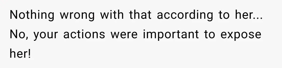 Nothing wrong with that according to her... No, your actions were important to expose her!