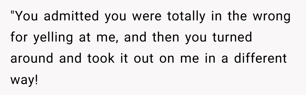 "You admitted you were totally in the wrong for yelling at me, and then you turned around and took it out on me in a different way!