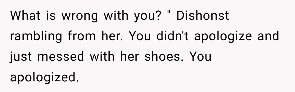 What is wrong with you? " Dishonst rambling from her. You didn't apologize and just messed with her shoes. You apologized.