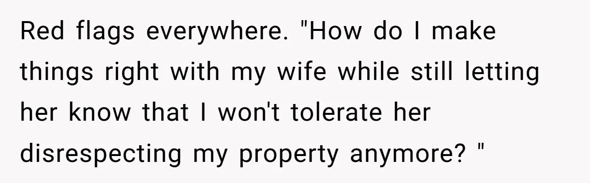 Red flags everywhere. "How do I make things right with my wife while still letting her know that I won't tolerate her disrespecting my property anymore? "