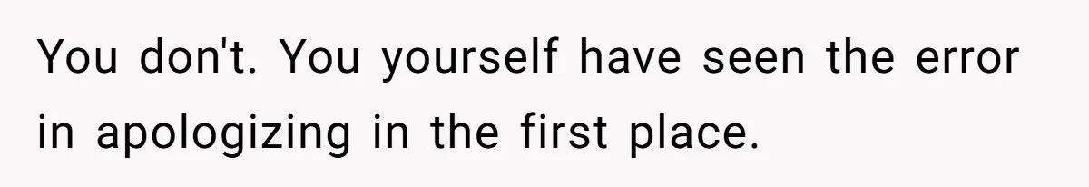 You don't. You yourself have seen the error in apologizing in the first place.
