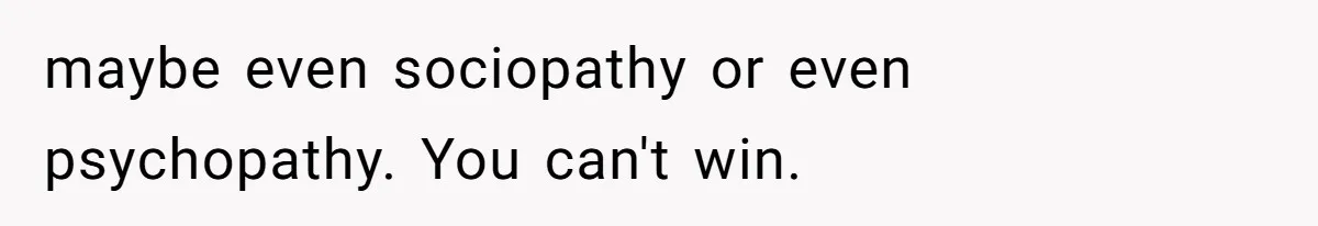 maybe even sociopathy or even psychopathy. You can't win.
