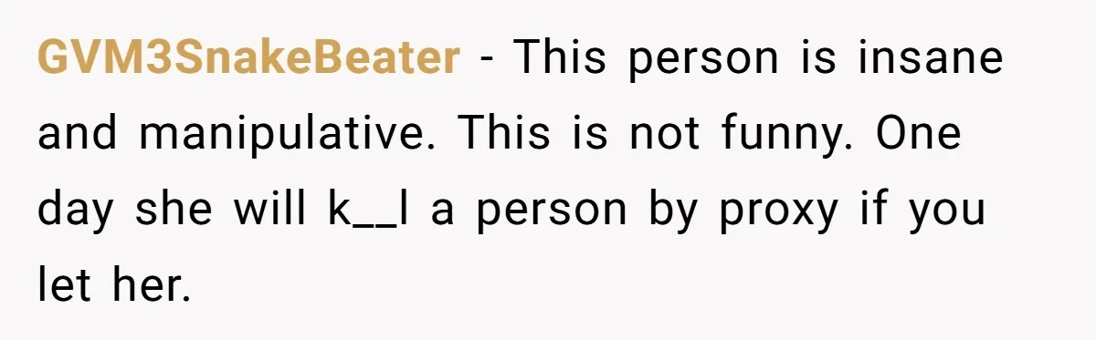 GVM3SnakeBeater − This person is insane and manipulative. This is not funny. One day she will k__l a person by proxy if you let her.