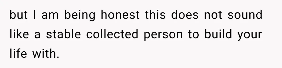 but I am being honest this does not sound like a stable collected person to build your life with.