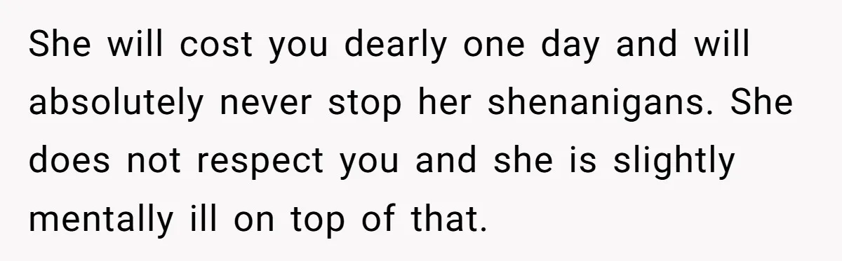 She will cost you dearly one day and will absolutely never stop her shenanigans. She does not respect you and she is slightly mentally ill on top of that.