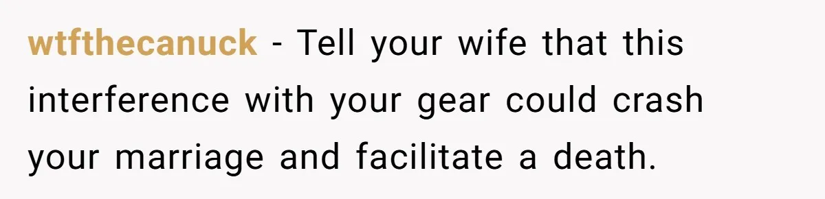 wtfthecanuck − Tell your wife that this interference with your gear could crash your marriage and facilitate a death.