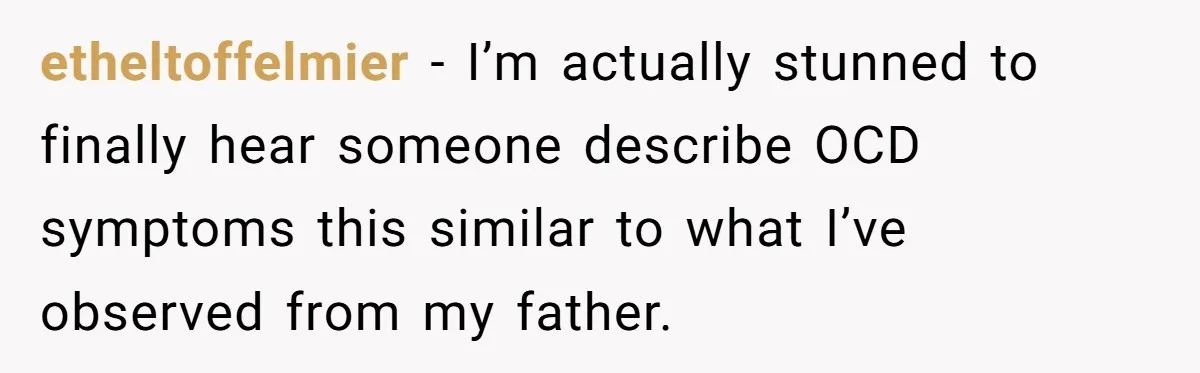 etheltoffelmier − I’m actually stunned to finally hear someone describe OCD symptoms this similar to what I’ve observed from my father.