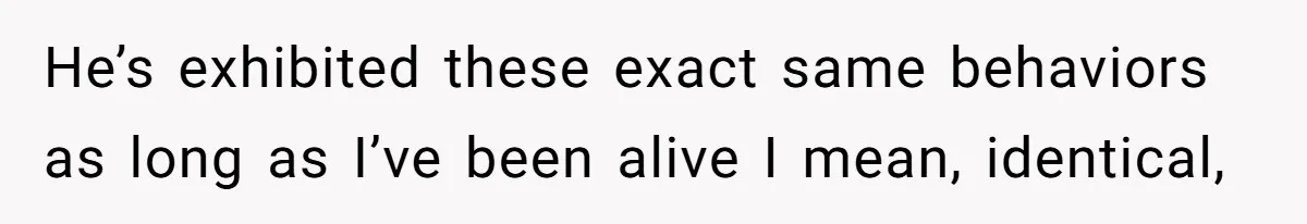 He’s exhibited these exact same behaviors as long as I’ve been alive I mean, identical,