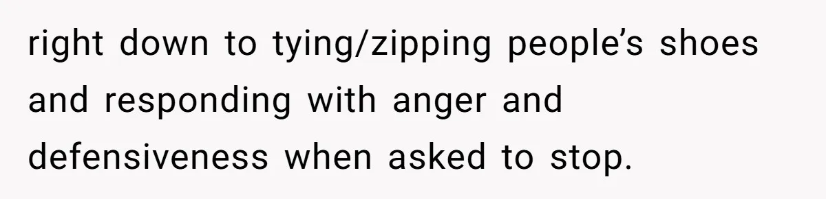 right down to tying/zipping people’s shoes and responding with anger and defensiveness when asked to stop.