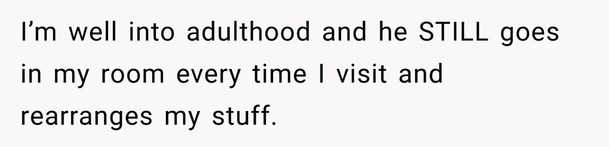 I’m well into adulthood and he STILL goes in my room every time I visit and rearranges my stuff.