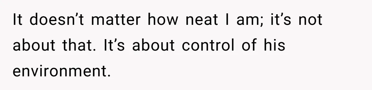 It doesn’t matter how neat I am; it’s not about that. It’s about control of his environment.