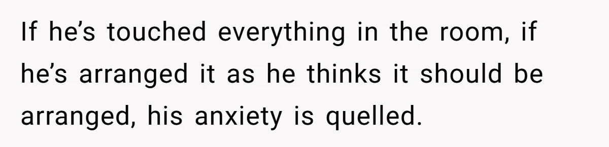 If he’s touched everything in the room, if he’s arranged it as he thinks it should be arranged, his anxiety is quelled.