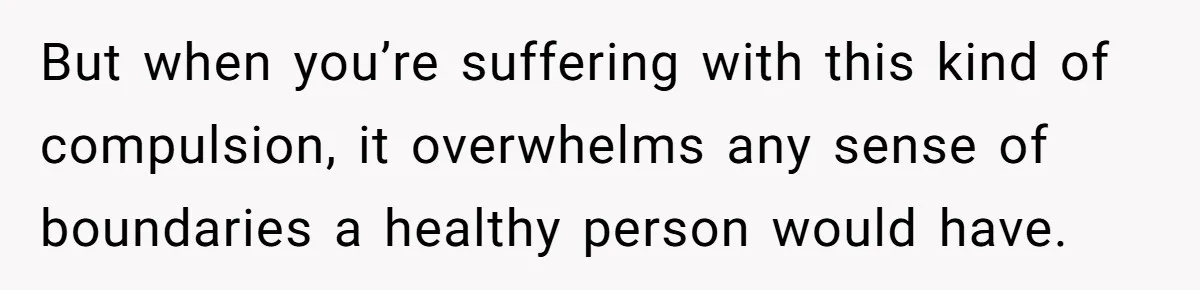But when you’re suffering with this kind of compulsion, it overwhelms any sense of boundaries a healthy person would have.