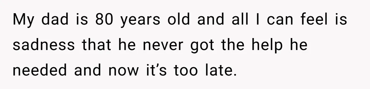 My dad is 80 years old and all I can feel is sadness that he never got the help he needed and now it’s too late.