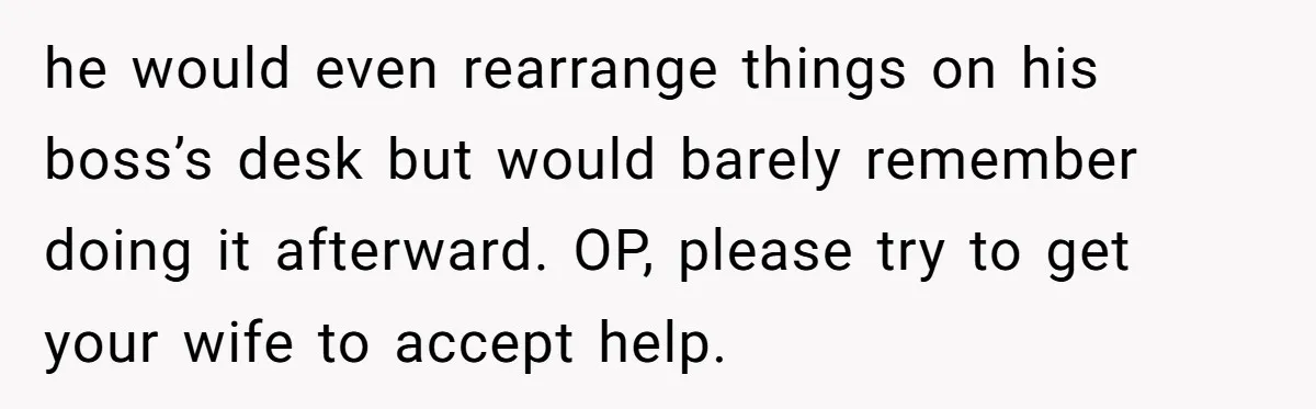 he would even rearrange things on his boss’s desk but would barely remember doing it afterward. OP, please try to get your wife to accept help.