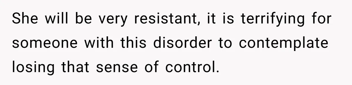 She will be very resistant, it is terrifying for someone with this disorder to contemplate losing that sense of control.