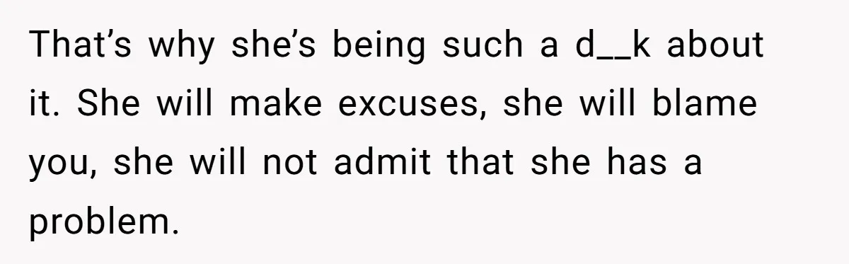 That’s why she’s being such a d__k about it. She will make excuses, she will blame you, she will not admit that she has a problem.