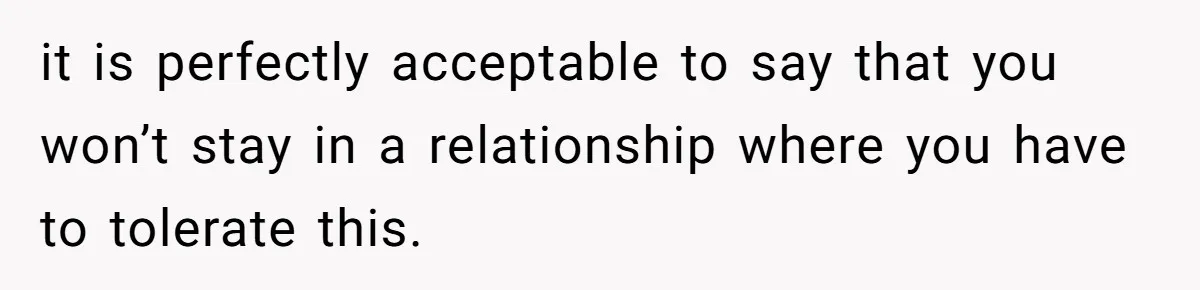 it is perfectly acceptable to say that you won’t stay in a relationship where you have to tolerate this.