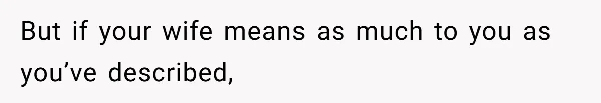 But if your wife means as much to you as you’ve described,