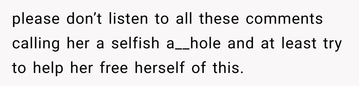 please don’t listen to all these comments calling her a selfish a__hole and at least try to help her free herself of this.