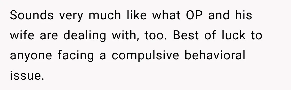 Sounds very much like what OP and his wife are dealing with, too. Best of luck to anyone facing a compulsive behavioral issue.