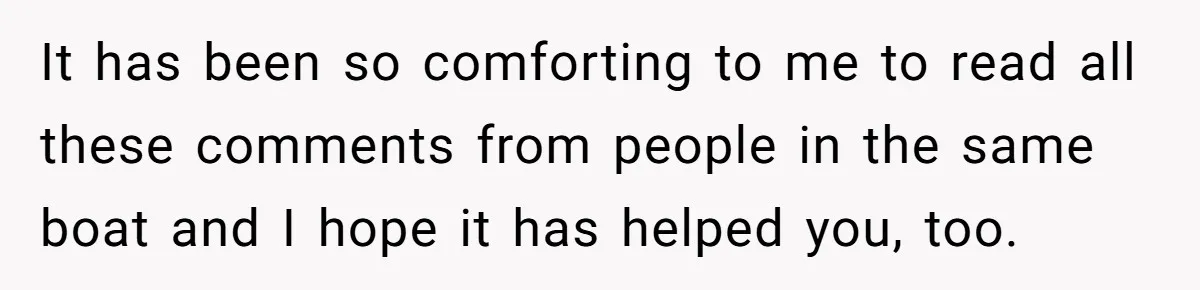 It has been so comforting to me to read all these comments from people in the same boat and I hope it has helped you, too.