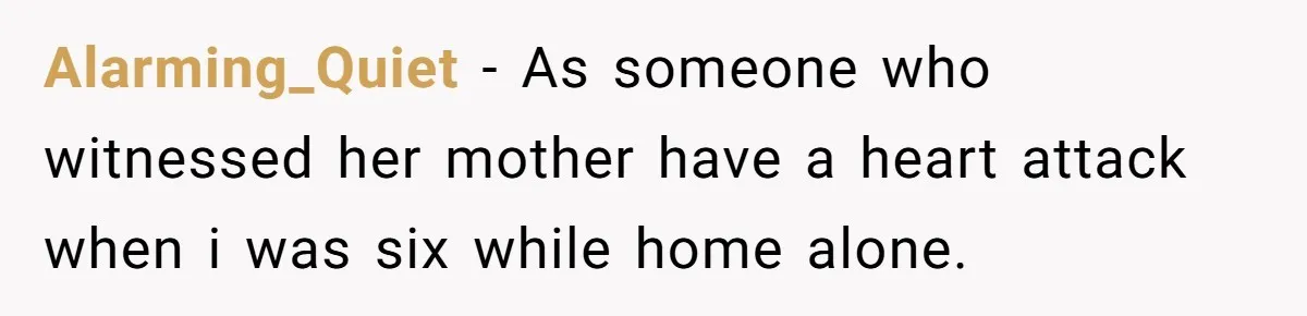 Alarming_Quiet − As someone who witnessed her mother have a heart attack when i was six while home alone.