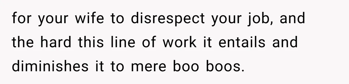 for your wife to disrespect your job, and the hard this line of work it entails and diminishes it to mere boo boos.