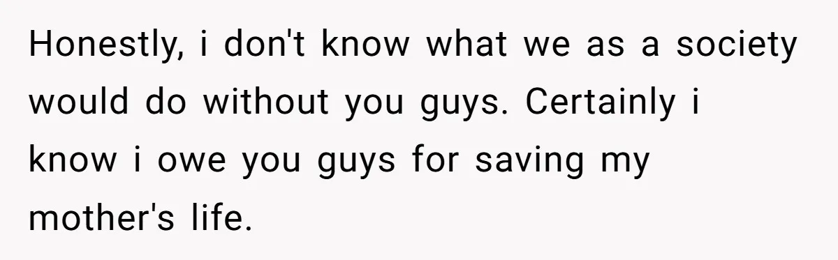 Honestly, i don't know what we as a society would do without you guys. Certainly i know i owe you guys for saving my mother's life.