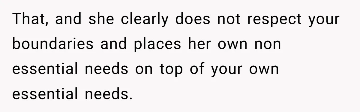 That, and she clearly does not respect your boundaries and places her own non essential needs on top of your own essential needs.