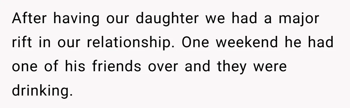 After having our daughter we had a major rift in our relationship. One weekend he had one of his friends over and they were drinking.