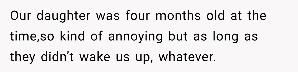Our daughter was four months old at the time,so kind of annoying but as long as they didn’t wake us up, whatever.