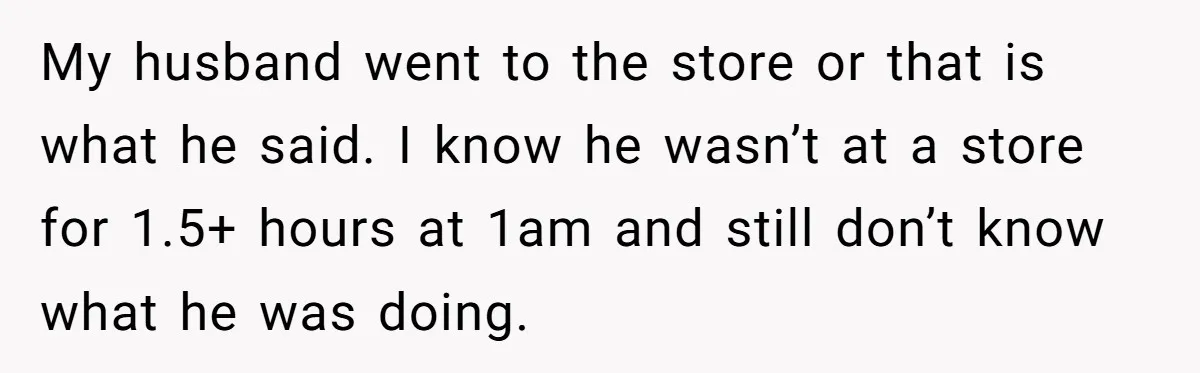 My husband went to the store or that is what he said. I know he wasn’t at a store for 1.5+ hours at 1am and still don’t know what he...