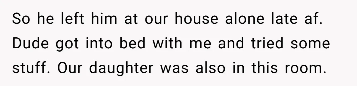 So he left him at our house alone late af. Dude got into bed with me and tried some stuff. Our daughter was also in this room.