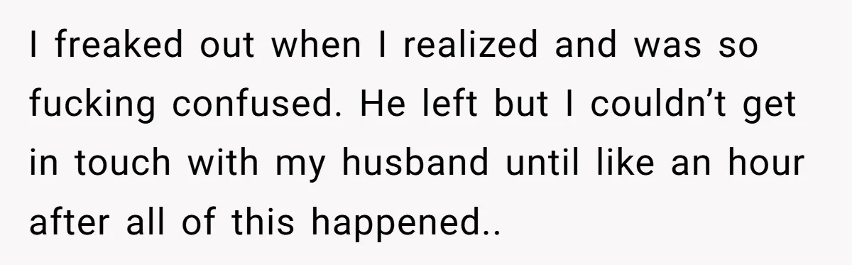 I freaked out when I realized and was so fucking confused. He left but I couldn’t get in touch with my husband until like an hour after all of this...