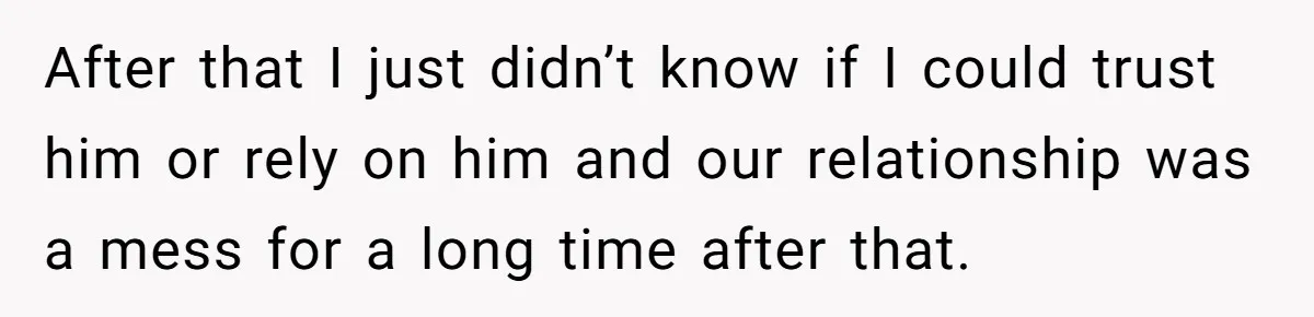 After that I just didn’t know if I could trust him or rely on him and our relationship was a mess for a long time after that.