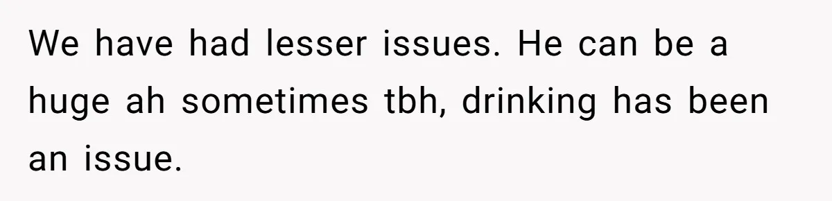 We have had lesser issues. He can be a huge ah sometimes tbh, drinking has been an issue.